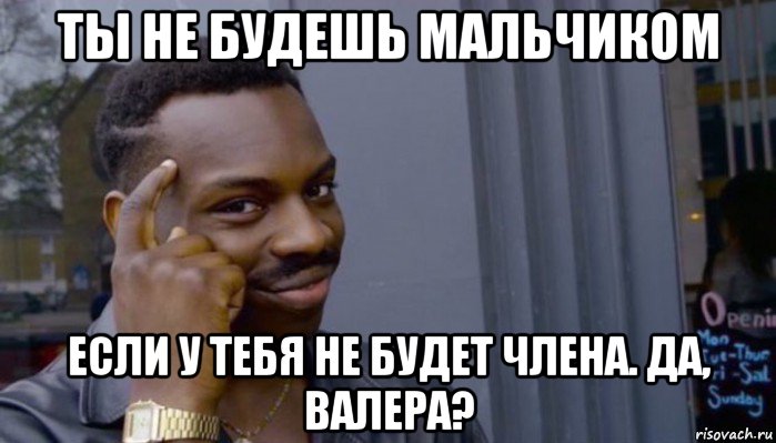 ты не будешь мальчиком если у тебя не будет члена. да, валера?