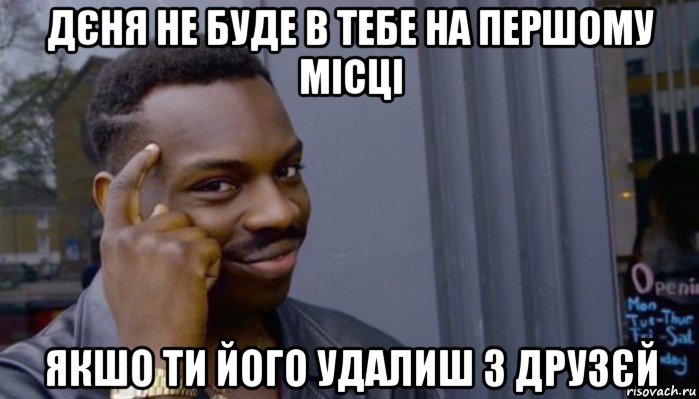 дєня не буде в тебе на першому місці якшо ти його удалиш з друзєй