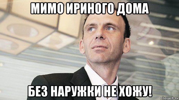 мимо ириного дома без наружки не хожу!