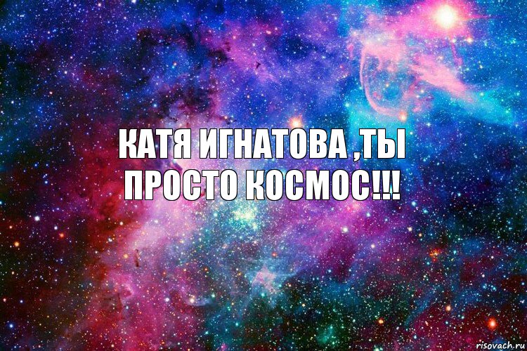 Катя Игнатова ,Ты
Просто космос!!!