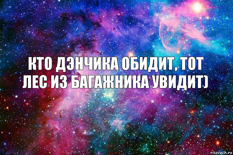 Кто Дэнчика обидит, тот лес из багажника увидит)