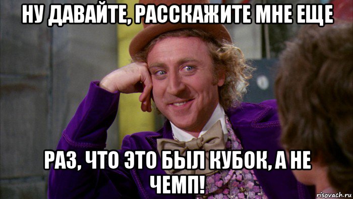 ну давайте, расскажите мне еще раз, что это был кубок, а не чемп!, Мем Ну давай расскажи (Вилли Вонка)