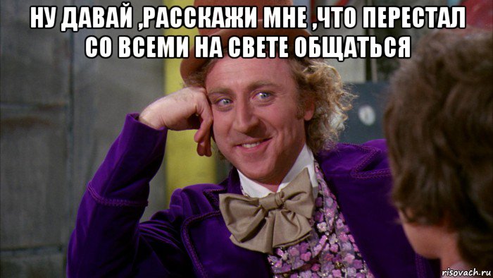 ну давай ,расскажи мне ,что перестал со всеми на свете общаться , Мем Ну давай расскажи (Вилли Вонка)