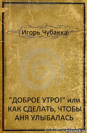 Игорь Чубакка "ДОБРОЕ УТРО!" или КАК СДЕЛАТЬ, ЧТОБЫ АНЯ УЛЫБАЛАСЬ