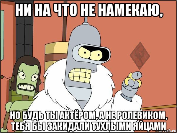 ни на что не намекаю, но будь ты актёром, а не ролевиком, тебя бы закидали тухлыми яйцами