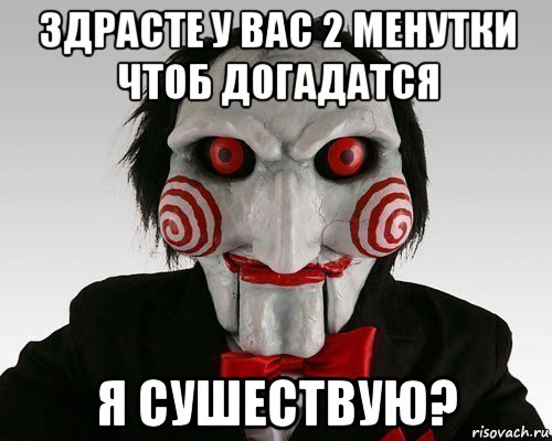 здрасте у вас 2 менутки чтоб догадатся я сушествую?