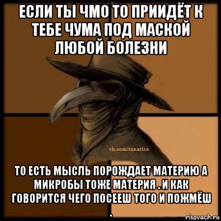 если ты чмо то приидёт к тебе чума под маской любой болезни то есть мысль порождает материю а микробы тоже материя . и как говорится чего посееш того и пожмёш .