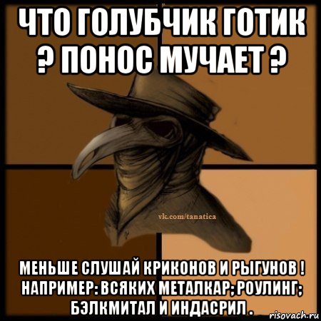 что голубчик готик ? понос мучает ? меньше слушай криконов и рыгунов ! например: всяких металкар; роулинг; бэлкмитал и индасрил .