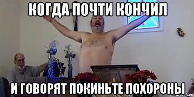 когда почти кончил и говорят покиньте похороны