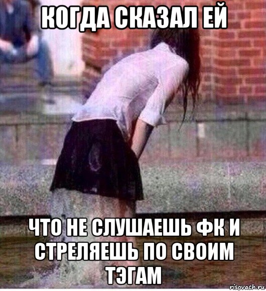когда сказал ей что не слушаешь фк и стреляешь по своим тэгам