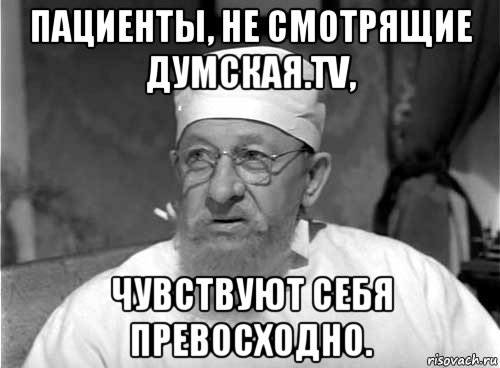 пациенты, не смотрящие думская.tv, чувствуют себя превосходно.