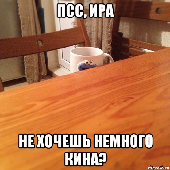 псс, ира не хочешь немного кина?