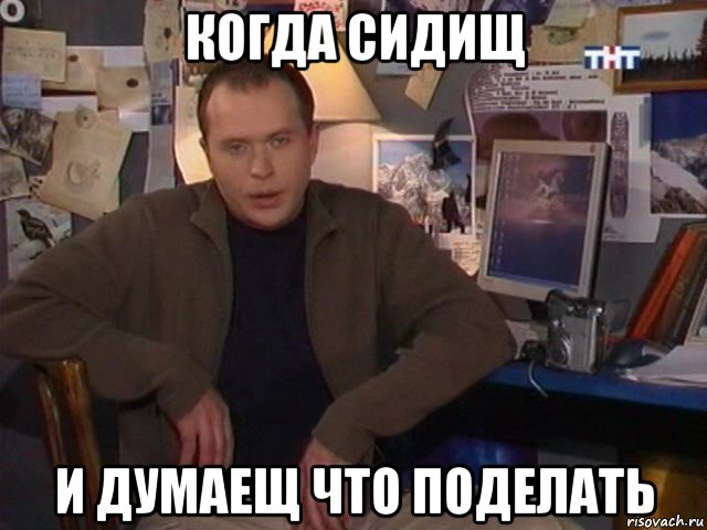 когда сидищ и думаещ что поделать