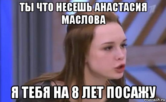 ты что несешь анастасия маслова я тебя на 8 лет посажу