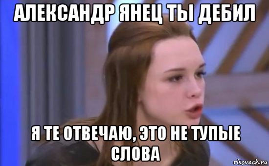 александр янец ты дебил я те отвечаю, это не тупые слова