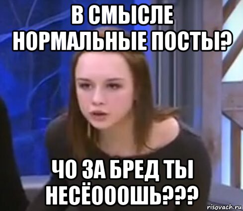 в смысле нормальные посты? чо за бред ты несёооошь???