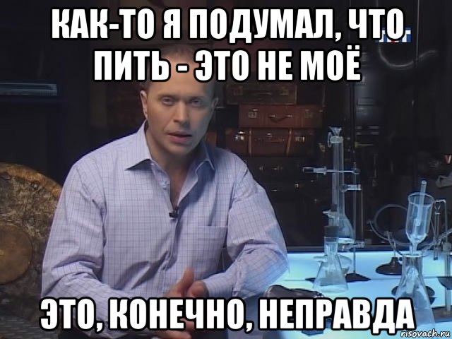 как-то я подумал, что пить - это не моё это, конечно, неправда