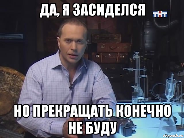 да, я засиделся но прекращать конечно не буду