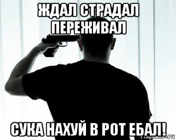 ждал страдал переживал сука нахуй в рот ебал!