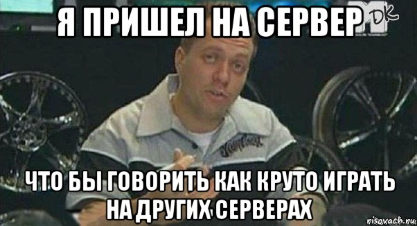 я пришел на сервер что бы говорить как круто играть на других серверах
