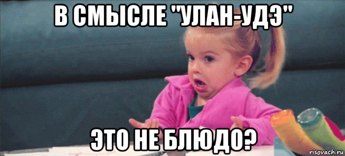 в смысле "улан-удэ" это не блюдо?, Мем  Ты говоришь (девочка возмущается)