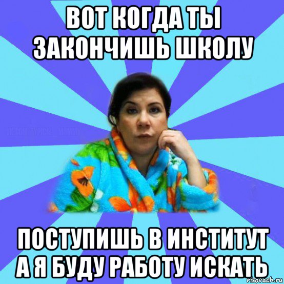 вот когда ты закончишь школу поступишь в институт а я буду работу искать, Мем типичная мама