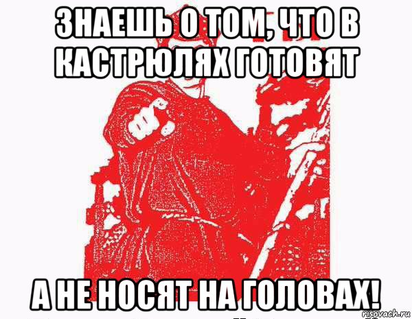 знаешь о том, что в кастрюлях готовят а не носят на головах!