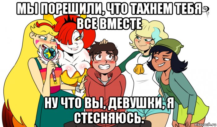 мы порешили, что тахнем тебя все вместе ну что вы, девушки, я стесняюсь.