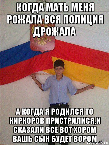 когда мать меня рожала вся полиция дрожала а когда я родился то киркоров пристрилися,и сказали все вот хором вашь сын будет вором