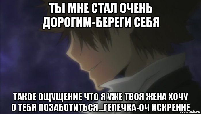 ты мне стал очень дорогим-береги себя такое ощущение что я уже твоя жена хочу о тебя позаботиться...гелечка-оч искренне
