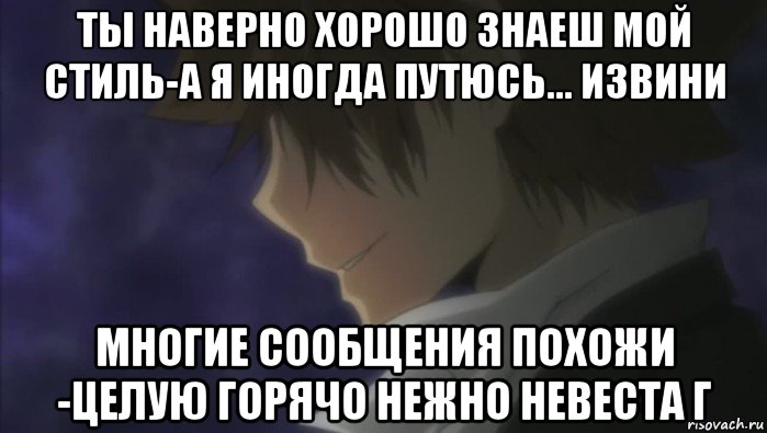 ты наверно хорошо знаеш мой стиль-а я иногда путюсь... извини многие сообщения похожи -целую горячо нежно невеста г