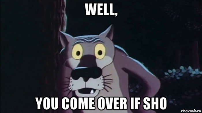well, you come over if sho
