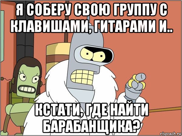 я соберу свою группу с клавишами, гитарами и.. кстати, где найти барабанщика?, Мем Бендер