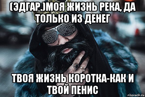 (эдгар.)моя жизнь река, да только из денег твоя жизнь коротка-как и твой пенис