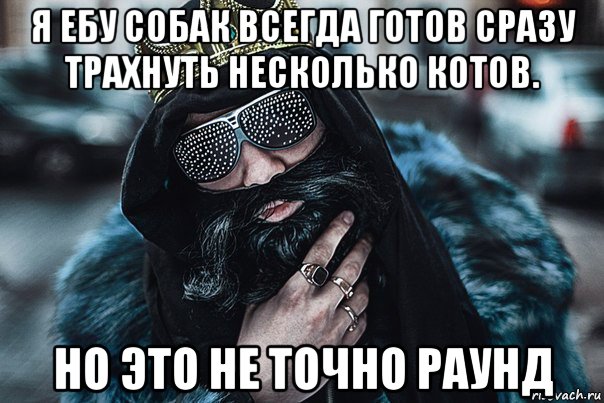 я ебу собак всегда готов сразу трахнуть несколько котов. но это не точно раунд