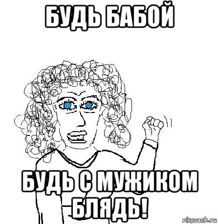 будь бабой будь с мужиком блядь!