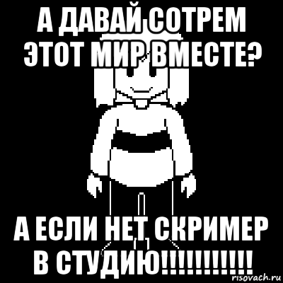 а давай сотрем этот мир вместе? а если нет скример в студию!!!!!!!!!!!