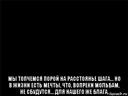  мы топчемся порой на расстоянье шага… но в жизни есть мечты, что, вопреки мольбам, не сбудутся… для нашего же блага., Мем Черный фон