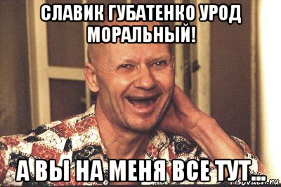 славик губатенко урод моральный! а вы на меня все тут...