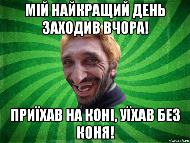 мій найкращий день заходив вчора! приїхав на коні, уїхав без коня!