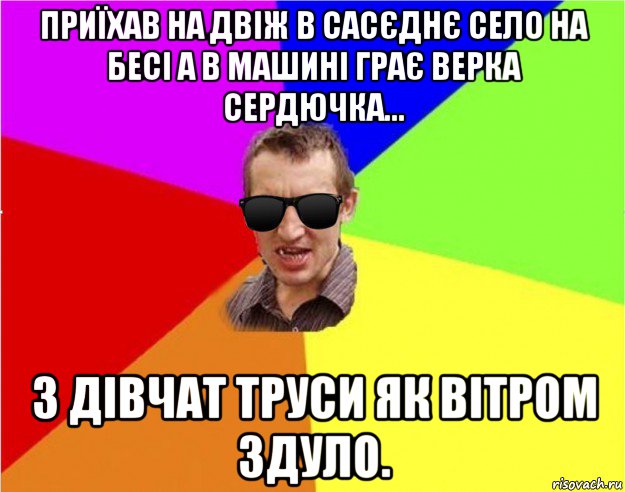 приїхав на двіж в сасєднє село на бесі а в машині грає верка сердючка... з дівчат труси як вітром здуло.