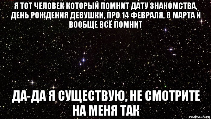 я тот человек который помнит дату знакомства, день рождения девушки, про 14 февраля, 8 марта и вообще всё помнит да-да я существую, не смотрите на меня так
