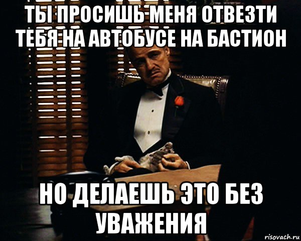 ты просишь меня отвезти тебя на автобусе на бастион но делаешь это без уважения