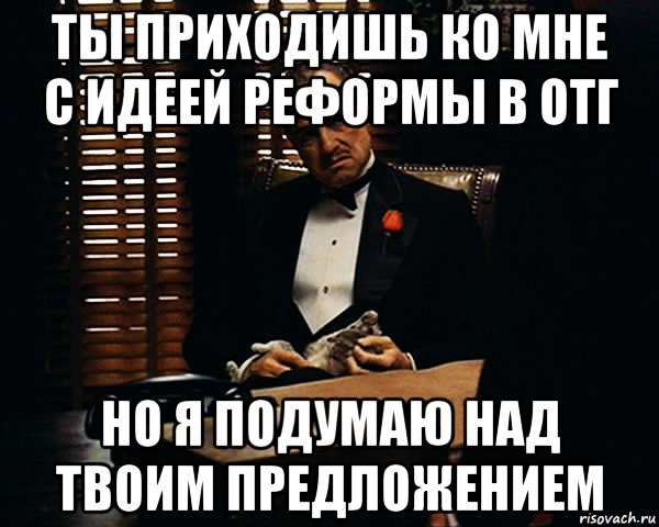 ты приходишь ко мне с идеей реформы в отг но я подумаю над твоим предложением