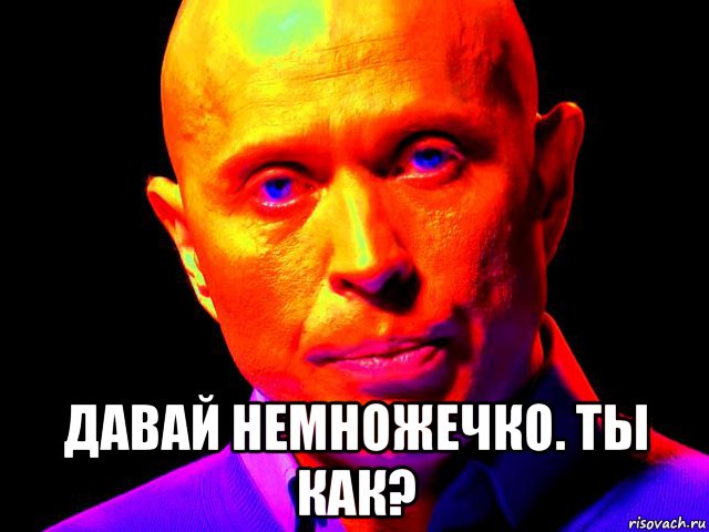  давай немножечко. ты как?