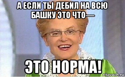 а если ты дебил на всю башку это что— это норма!