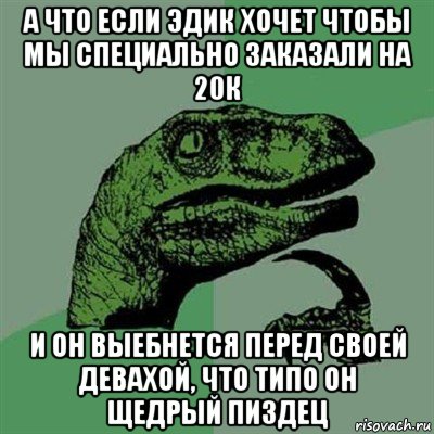 а что если эдик хочет чтобы мы специально заказали на 20к и он выебнется перед своей девахой, что типо он щедрый пиздец, Мем Филосораптор