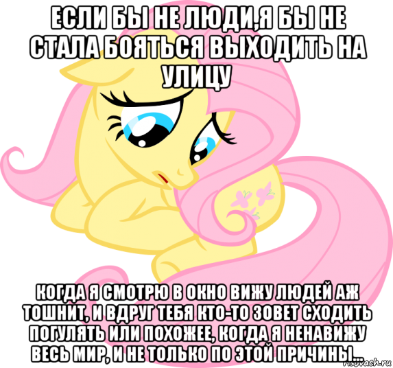 если бы не люди,я бы не стала бояться выходить на улицу когда я смотрю в окно вижу людей аж тошнит, и вдруг тебя кто-то зовет сходить погулять или похожее, когда я ненавижу весь мир, и не только по этой причины...