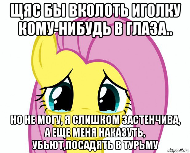 щяс бы вколоть иголку кому-нибудь в глаза.. но не могу, я слишком застенчива, а еще меня наказуть, убьют,посадять в турьму