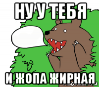 ну у тебя и жопа жирная